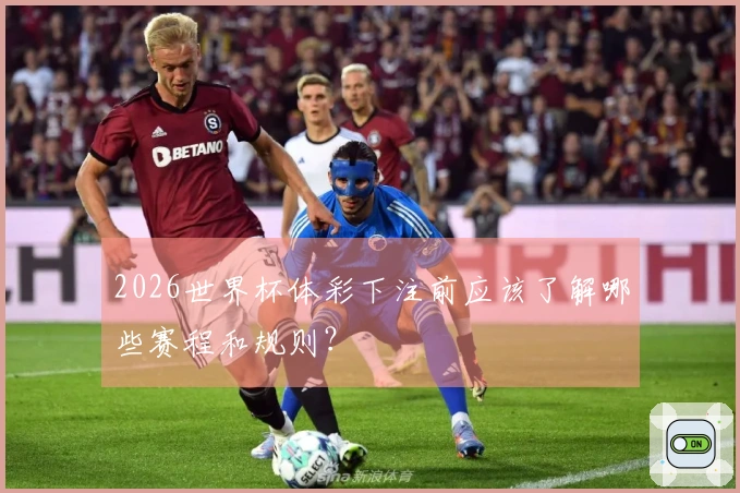 2026世界杯体彩下注前应该了解哪些赛程和规则？