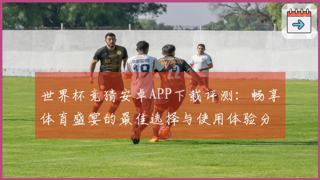 世界杯竞猜安卓APP下载评测：畅享体育盛宴的最佳选择与使用体验分享